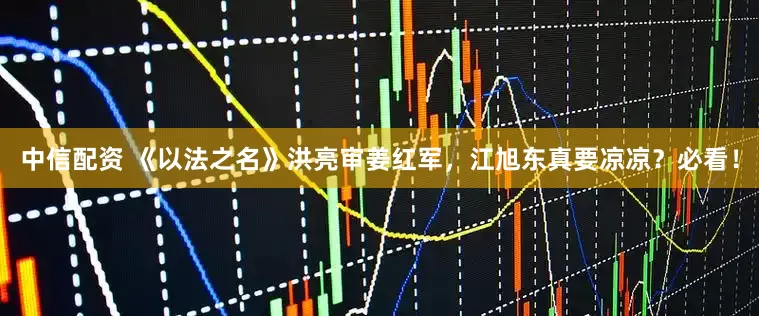 中信配资 《以法之名》洪亮审姜红军，江旭东真要凉凉？必看！