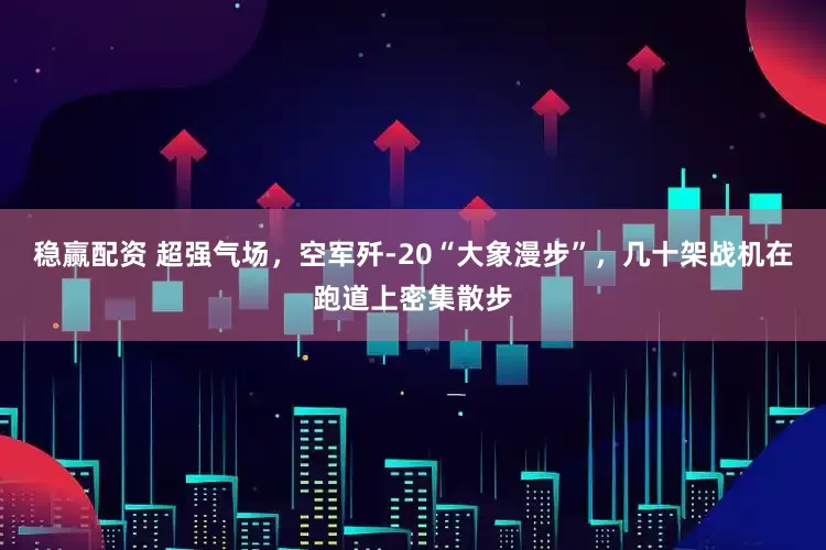 稳赢配资 超强气场，空军歼-20“大象漫步”，几十架战机在跑道上密集散步