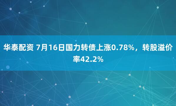 华泰配资 7月16日国力转债上涨0.78%，转股溢价率42.2%