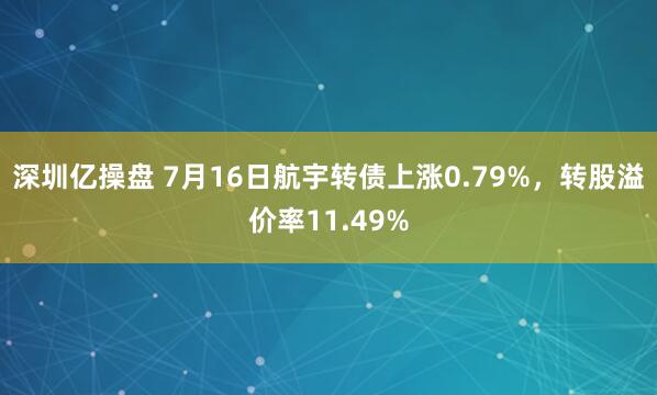 深圳亿操盘 7月16日航宇转债上涨0.79%，转股溢价率11.49%