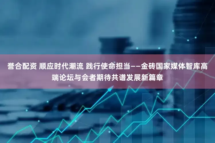 誉合配资 顺应时代潮流 践行使命担当——金砖国家媒体智库高端论坛与会者期待共谱发展新篇章