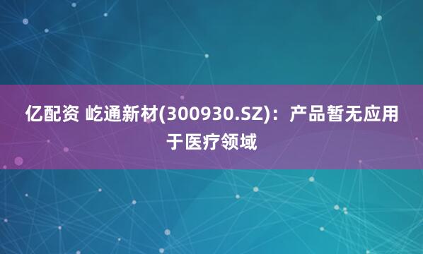 亿配资 屹通新材(300930.SZ)：产品暂无应用于医疗领域