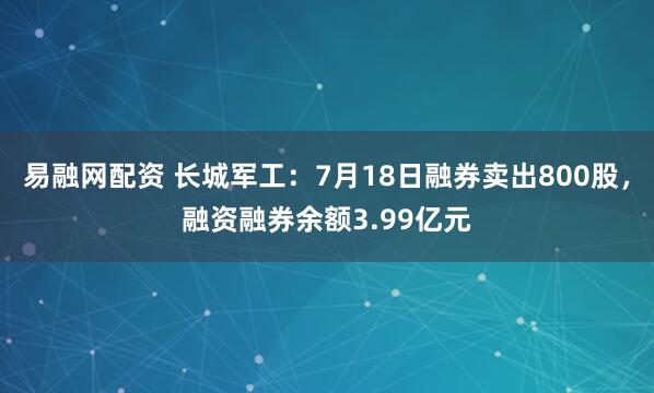 易融网配资 长城军工：7月18日融券卖出800股，融资融券余额3.99亿元