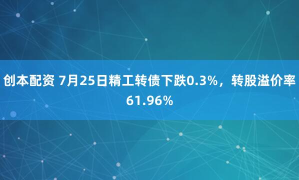 创本配资 7月25日精工转债下跌0.3%，转股溢价率61.96%