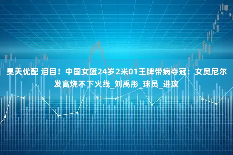 昊天优配 泪目！中国女篮24岁2米01王牌带病夺冠：女奥尼尔发高烧不下火线_刘禹彤_球员_进攻