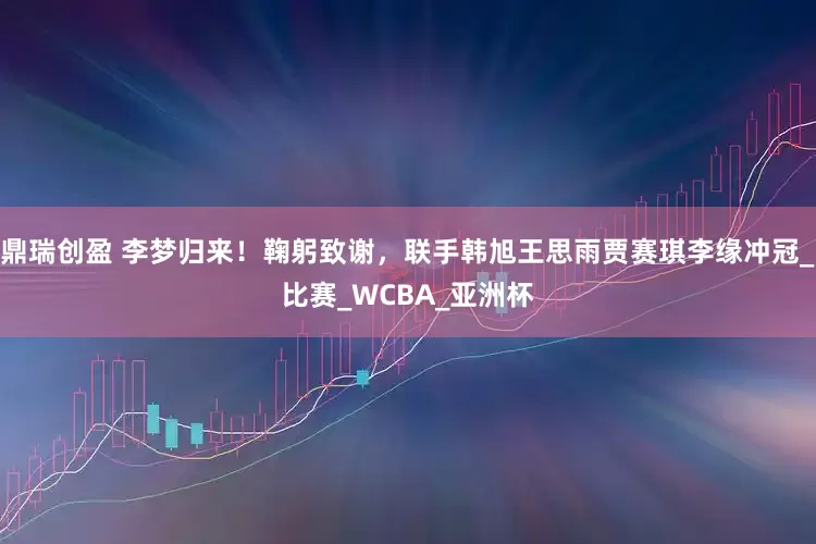 鼎瑞创盈 李梦归来！鞠躬致谢，联手韩旭王思雨贾赛琪李缘冲冠_比赛_WCBA_亚洲杯