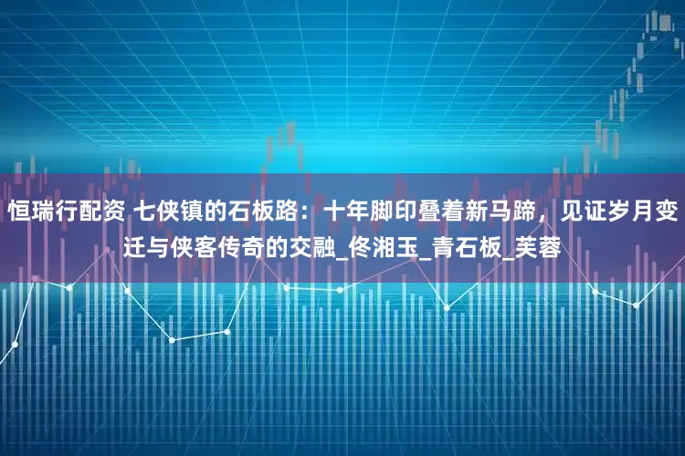 恒瑞行配资 七侠镇的石板路：十年脚印叠着新马蹄，见证岁月变迁与侠客传奇的交融_佟湘玉_青石板_芙蓉